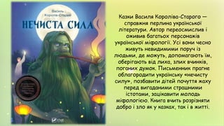 Казки Василя Короліва-Старого —
справжня перлина української
літератури. Автор переосмислив і
оживив багатьох персонажів
української міфології. Усі вони чесно
живуть невидимими поруч із
людьми, де можуть, допомагають їм,
оберігають від лиха, злих вчинків,
поганих думок. Письменник прагне
облагородити українську «нечисту
силу», позбавити дітей почуття жаху
перед вигаданими страшними
істотами, зацікавити молодь
міфологією. Книга вчить розрізняти
добро і зло як у казках, так і в житті.
 