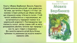Книгу «Мавка Вербинка» Василь Королів-
Старий написав для дітей і для дорослих,
бо знав, що читати її будуть ті й інші. Ця
казкова історія увійшла до збірки автора,
що отримала назву «Нечиста сила». У ній
читачі знайомляться з персонажами, які
зустрічаються у народних казках та в
українській міфології. Розповідаючи про
«нечисту силу», автор ставив собі за мету
розширення уявлень читачів про природу і
все те, що є поруч з людиною.
Він захотів навчити дітей бути більш
чуйними та уважними до всього живого
навколо себе.
 