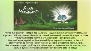 «Хуха-Моховинка» - історія про маленьку і надзвичайно милу казкову істоту, яка
втратила свій дім, однак стійко долає довгий, сповнений труднощів та пригод шлях
у пошуках нового життя, вчиться вибачати і довіряти іншим.
Сьогодні, коли в країні так багато дітей були змушені залишити свої оселі,
адаптуватися до життя в нових умовах, ця казка є особливо повчальною.
Захоплююча історія про Хуху розповідає про те, що навіть зовсім крихітна, але
сильна духом істота може змінити світ довкола себе на краще.
 