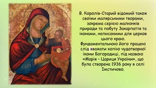 В. Королів-Старий відомий також
своїми малярськими творами,
зокрема серією малюнків
природи та побуту Закарпаття та
іконами, написаними для церков
цього краю.
Фундаментальною його працею
слід вважати копію чудотворної
ікони Богородиці, під назвою
«Марія – Цариця України», що
була створена 1936 року в селі
Імстичово.
 