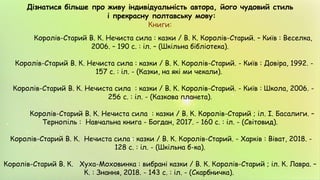 Дізнатися більше про живу індивідуальність автора, його чудовий стиль
і прекрасну полтавську мову:
Книги:
Королів-Старий В. К. Нечиста сила : казки / В. К. Королів-Старий. – Київ : Веселка,
2006. – 190 с. : іл. – (Шкільна бібліотека).
Королів-Старий В. К. Нечиста сила : казки / В. К. Королів-Старий. - Київ : Довіра, 1992. -
157 с. : іл. - (Казки, на які ми чекали).
Королів-Старий В. К. Нечиста сила : казки / В. К. Королів-Старий. - Київ : Школа, 2006. -
256 с. : іл. - (Казкова планета).
Королів-Старий В. К. Нечиста сила : казки / В. К. Королів-Старий ; іл. І. Басалиги. –
Тернопіль : Навчальна книга - Богдан, 2017. - 160 с. : іл. - (Світовид).
Королів-Старий В. К. Нечиста сила : казки / В. К. Королів-Старий. - Харків : Віват, 2018. -
128 с. : іл. - (Шкільна б-ка).
Королів-Старий В. К. Хуха-Моховинка : вибрані казки / В. К. Королів-Старий ; іл. К. Лавра. –
К. : Знання, 2018. - 143 с. : іл. - (Скарбничка).
 