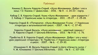 Публікації
Книжка О. Василь Королів-Старий. «Хуха-Моховинка». Добро і зло в
казці / О. Книжка // Дивослово. - 2016. - № 9. - С. 20-23 : портр.
Кобзар І. В. Королів-Старий. Казка «Хуха-Моховинка» : урок-відкриття /
І. Кобзар // Українська мова та література. - 2011. - 25-27. - С. 25-28.
Королів-Старий В. «Потерчата», «Хуха-Моковинка» 5 клас // Українська
література в загальноосвітній школі. – 2007. - № 4. – С. 37-40.
Королів-Старий Василь. «Хуха-моховинка» : короткий переказ /
В. Королів-Старий // Шкільна бібліотека. - 2013. - № 9-10. - С. 76.
Прибєгіна В. В. Королів-Старий. «Хуха-Моховинка». Добро і зло у казці :
урок української літератури / В. Прибєгіна // Українська мова і література
в школі. - 2007. - № 6. - С. 29-30.
Юхименко К. М. Василь Королів-Старий та його «Нечиста сила» /
К. М. Юхименко // Шкільна бібліотека. - 2011. - № 9. - С. 107-108.
 