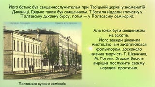 Його батько був священнослужителем при Троїцькій церкві у знаменитій
Диканьці. Дядько також був священиком. І Василя віддали спочатку у
Полтавську духовну бурсу, потім — у Полтавську семінарію.
Але юнак бути священиком
не захотів.
Його завжди цікавило
мистецтво, він захоплювався
фольклором, досконало
вивчив творчість Т. Шевченка,
М. Гоголя. Згодом Василь
вирішив послужити своєму
народові практично.
Полтавська духовна семінарія
 