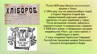 Після 1905 року Василь Костянтинович
мешкає у Києві.
У 1906 році під час революційних подій
в Україні Королів-Старий був
заарештований царським урядом і
протягом ста днів перебував у тюрмі.
Після звільнення починає займатись
журналістською та видавничою справою.
У 1908 році разом з товаришами заснував
видавництво «Час», що стало одним із
найбільших в країні.
У часи існування Української Народної
Республіки працював шефом Київського
міського ветеринарного бюро.
 