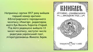 Наприкінці серпня 1917 року вийшов
перший номер критико-
бібліографічного періодичного
часопису «Книгар», редактором
якого був Василь Королів-Старий.
Під його редакцією вийшло 13
чисел часопису, наступні числа
редагував український поет,
літературознавець Микола Зеров.
 