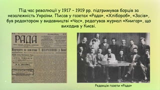 Під час революції у 1917 – 1919 рр. підтримував борців за
незалежність України. Писав у газетах «Рада», «Хлібороб», «Засів»,
був редактором у видавництві «Час», редагував журнал «Книгар», що
виходив у Києві.
Редакція газети «Рада»
 