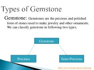 Gemstone: Gemstones are the precious and polished
form of stones used to make jewelry and other ornaments.
We can classify gemstone in following two types.
Gemstone
Precious Semi-Precious
https://www.krmcreation.com/rings
 