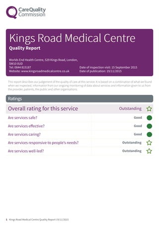 This report describes our judgement of the quality of care at this service. It is based on a combination of what we found
when we inspected, information from our ongoing monitoring of data about services and information given to us from
the provider, patients, the public and other organisations.
Ratings
Overall rating for this service Outstanding –
Are services safe? Good –––
Are services effective? Good –––
Are services caring? Good –––
Are services responsive to people’s needs? Outstanding –
Are services well-led? Outstanding –
KingsKings RRooadad MedicMedicalal CentrCentree
Quality Report
Worlds End Health Centre, 529 Kings Road, London,
SW10 0UD
Tel: 0844 815187
Website: www.kingsroadmedicalcentre.co.uk
Date of inspection visit: 15 September 2015
Date of publication: 19/11/2015
1 Kings Road Medical Centre Quality Report 19/11/2015
 