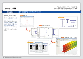 일반 형상 뿐만 아니라 특수한 형상을 가진 
midas Gen 임의 단면에 대한 편리한 모델링과 구조해석 
Modeling 
다양한 단면 가능 
임의 단면 생성 기능 - SPC 
(Section Property Calculator) 
midas Gen은 특수한 형상을 가진 임의 
단면에 대한 해석을 지원합니다. 
SPC프로그램을 통해 사용자가 원하는 
임의 단면의 모양과 특성을 계산할 수 
있으며, 계산된 단면 정보를 midas 
Gen의 단면 DB로 저장됩니다. 
단면 형상의 생성은 SPC프로그램에서 
직 접 작 도 하 거 나 A u t o C A D 의 D X F 
파일을 Import 하 여 쉽게 모델링할 수 
있습니다. 
임의 단면 생성 기능 (Section Property Calculator) 
Step 01 AutoCAD 
09 Integrated Design System for Building and General Structures 
Step 02 SPC 프로그램 이용 
Step 03 midas Gen 모델링 및 구조해석 
SPC에서 단면 정의 
 