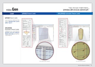 창호, Silo와 같은 구조물에 작용하는 
midas Gen 압력하중도 클릭 한 번으로 간편하게 입력 
Load 
http://kor.midasuser.com/Building 12 
압력하중(Pressure Loads) 
midas Gen은 Silo나 창호와 같이 면에 
작용하는 압력하중에 대해서 간단하게 
입력할 수 있습니다. 
유체 압력하중 
(Hydrostatic Pressure Loads) 
지중원형관과 같이 수압과 토압 등의 
압력하중이 위치에 따라 선 형분포로 
작용하는 경우의 하중을 쉽게 입력하는 
기능을 제공합니다. 
압력하중 (Pressure Loads) 유체 압력하중 (Hydrostatic Pressure Loads) 
창호 프레임에 작용하는 압력하중 Silo 표면에 대한 유체 압력하중 
 