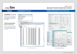 클릭 한 번으로 
midas Gen 물량 산출과 구조안전 및 내진설계 확인서 자동 생성 
Results 
http://kor.midasuser.com/Building 14 
자동 물량산출(Bill Of Materials) 
건축물에 사용되는 부재의 물량을 프로 
그램에서 자동으로 제공하므로 견적 시 
소요되는 물량과 부재 중량을 쉽게 파 
악할 수 있습니다. 
구조안전 및 내진설계 확인서 
(Structural Safety Result) 
건축허가 시( 건축법 제8조 및 건축 
법시행령 제32조에 따름) 제출해야 
하는 구조안전 확인서를 자동으로 생성 
할 수 있습니다. 
자동 물량산출 (Bill Of Materials) 구조안전 및 내진설계 확인서 (Structural Safety Result) 
선택한 항목에 대한 철골 물량 자동 산출 2009년 12월 개정된 건축법에 따른 
구조안전 및 내진설계 확인서 자동 출력 
 