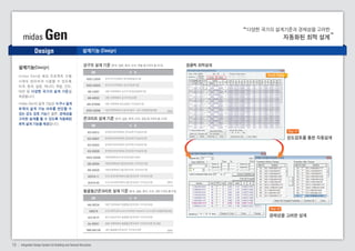 midas Gen 
Design 
강구조 설계 기준 (한국, 일본, 중국, 미국, 유럽 등 9개국 총 25개) 원클릭 최적설계 
콘크리트 설계 기준 (한국, 일본, 중국, 미국, 유럽 등 9개국 총 24개) 
철골철근콘크리트 설계 기준 (한국, 일본, 중국, 미국, 대만 5개국 총 6개) 
설계기능(Design) 
15 Integrated Design System for Building and General Structures 
다양한 국가의 설계기준과 경제성을 고려한 
자동화된 최적 설계 
내 용 
DB 
KSSC-LSD09 
KSSC-ASD03 
AIK-LSD97 
AIK-ASD83 
AIK-CFSD98 
KSCE-ASD96 
한국 강구조학회의 한계상태설계기준 
한국 강구조학회의 강구조설계기준 
대한 건축학회의 강구조 한계상태설계기준 
대한 건축학회의 강구조계산규준 
대한 건축학회 냉간성형강 구조설계기준 
대한 토목학회의 도로교시방서 : 강교 허용응력설계법 
Result Dialog 
(중략) 
내 용 
DB 
KCI-USD12 
KCI-USD07 
KCI-USD03 
KCI-USD99 
KSCE-USD96 
AIK-USD94 
AIK-USD2K 
ACI318-11 
ACI318-08 
한국콘크리트학회의 콘크리트구조설계기준 
한국콘크리트학회의 콘크리트구조설계기준 
한국콘크리트학회의 콘크리트구조설계기준 
한국콘크리트학회의 콘크리트구조설계기준 
대한토목학회의 콘크리트표준시방서 
대한건축학회의 철근콘크리트 구조계산기준 
대한건축학회의 철근콘크리트 구조계산기준 
미국 콘크리트학회의 철근콘크리트 구조계산기준 
미국 콘크리트학회의 철근콘크리트 구조계산기준 (중략) 
내 용 
DB 
AIK-SRC2K 
SSRC79 
JGJ138-01 
AIJ-SRC01 
TWN-SRC100 
대한 건축학회의 철골철근콘크리트 구조계산규준 
미국 SSRC(Structural Stability Research Council)의 허용응력설계법 
중국 공업규격의 철골철근콘크리트 구조계산규준 
일본 건축학회의 철골철근콘크리트 구조계산규준 및 해설 
대만 철골철근콘크리트 구조계산규준 (중략) 
m i d a s G e n 은 해 외 프 로 젝 트 수 행 
시 에 도 편 리 하 게 사 용 할 수 있 도 록 
미국, 중국, 일본, 캐나다, 유럽, 인도, 
대만 등 다양한 국가의 설계 기준을 
제공합니다. 
midas Gen의 설계 기능은 누구나 쉽게 
부재의 설계 가능 여부를 판단할 수 
있는 강도 검토 기능은 물론, 경제성을 
고려한 설계를 할 수 있도록 자동화된 
최적 설계 기능을 제공합니다. 
Step 01 
강도검토를 통한 자동설계 
Step 02 
경제성을 고려한 설계 
설계기능 (Design) 
 
