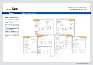 midas Gen 다양한 형식의 설계 보고서 
부재설계 근거까지 파악할 수 있는 
midas Gen은 설계 결과를 그래픽 보고 
서, 요약 보고서, 상세 보고서 등 다양 
한 형태로 표현합니다. 
그래픽 보고서는 가장 일반적으로 사용 
되고 있는 보고서입니다. 각 부재 별로 
설계 결과를 보, 기둥, 브레이스, 벽체, 
기초 등 의 부재 특성에 맞게 시각적 
으로 표현되어 출력됩니다. 
요약 보고서 와 상세 보고서 는 전 체 
설계 결과 및 단일 부재에 대한 설계 
결과를 자세히 기록하여, 주요 부재에 
대한 설계 근거 를 정확하게 보여 드립 
니다. 
다양한 그래픽 설계 보고서 
Design 
http://kor.midasuser.com/Building 16 
설계 보고서(Design Report) 
설계 보고서 (Design Report) 
Steel Design Report 
Beam Design Report 
Footing Design Report 
Brace Design Report 
Column Design Report 
Wall Design Report 
 