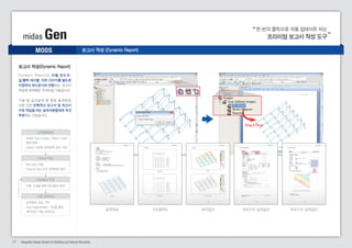 midas Gen 프리미엄 보고서 작성 도구 
MODS 
보고서 작성(Dynamic Report) 
입력항목등록 
- Model View Images, Tables, Graph 
항목 등록 
- Report Tree에 입력항목 정보 저장 
Report 작성 
- MS word 이용 
- Drag & Drop 으로 입력항목 배치 
Modeling 수정 
- 모델 수정을 통한 해석결과 변경 
자동 업데이트 
- 입력항목 정보 기억 
- Auto Regeneration 기능을 통한 
해석결과 자동 업데이트 
한 번의 클릭으로 자동 업데이트 되는 
Drag & Drop 
설계개요 구조평면도 해석결과 상부구조 설계결과 하부구조 설계결과 
D y n a m i c R e p o r t 는 모 델 윈 도 우 , 
입/출력 테이블, 차트 이미지를 별도로 
저장하여 워드문서와 연동되는, 보고서 
작성에 최적화된 프리미엄 기능입니다. 
기본 및 실시설계 중 잦은 설 계변경 
으로 인한 반복적인 보고서 및 계산서 
수정 작업을 하는 설계자분들에게 적극 
추천하는 기능입니다. 
보고서 작성 (Dynamic Report) 
17 Integrated Design System for Building and General Structures 
 