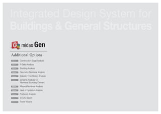 Integrated Design System for 
Buildings & General Structures 
Additional Options 
Construction Stage Analysis 
P-Delta Analysis 
Buckling Analysis 
Geometry Nonlinear Analysis 
Inelastic Time History Analysis 
Dynamic Analysis for 
Nonlinear Boundary Element 
Material Nonlinear Analysis 
Heat of Hydration Analysis 
Pushover Analysis 
STAAD Export 
Tower Wizard 
Option 1 
Option 2 
Option 3 
Option 4 
Option 5 
Option 6 
Option 7 
Option 8 
Option 9 
Option 10 
Option 11 
midas Gen 
 