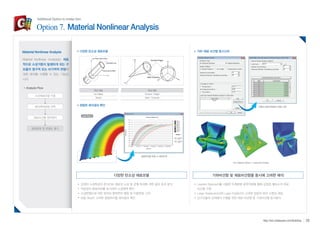 다양한 탄소성 재료모델 기하-재료 비선형 동시고려 
기하비선형 및 재료비선형을 동시에 고려한 해석 
Layered Approach를 사용한 두께방향 응력적분을 통해 강절점 쉘요소의 재료 
비선형 구현 
Large Displacement와 Lagre Rotation이 고려된 양질의 해석 수렴성 제공 
강구조물의 상세해석 수행을 위한 재료 비선형 및 기하비선형 동시해석 
다양한 탄소성 재료모델 
정밀한 해석결과 확인 
강재의 소성특성과 콘크리트 재료의 소성 및 균열 특성에 대한 응답 효과 분석 
적분점의 항복여부를 표시하여 소성영역 확인 
소성변형도에 대한 정의와 항복면의 팽창 및 이동변화 고려 
하중 Step이 고려된 절점위치별 해석결과 확인 
Material Nonlinear Analysis 
Analysis Flow 
소성재료모델 지정 
해석제어방법 선택 
재료비선형 정적해석 
항복응력 및 변형도 평가 
하중조건별 반복해석 방법 지정 
절점위치별 하중 vs 변위관계 
Von-Misses Stress + Deformed Shape 
Load Step 3 
연성 재료 
von Mises 
Tresca 
취성 재료 
Drucker - Prager 
Mohr - Coulomb 
Material Nonlinear Analysis는 재료 
적으로 소성거동이 발생하게 되는 구 
조물의 영구적 또는 비가역적 변형에 
대한 해석을 수행할 수 있는 기능입 
니다. 
28 http://kor.midasuser.com/Building 
Additional Option to midas Gen 
Option 7. Material Nonlinear Analysis 
 