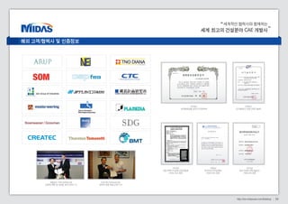 세계적인 협력사와 함께하는 
세계 최고의 건설분야 CAE 개발사 
34 http://kor.midasuser.com/Building 
Challenging Tomorrow’s Changes 
네덜란드 TNO-DIANA사와 
전략적 제휴 및 대리점 계약 (2005.11) 
미국 NEi Software사와 
전략적 제휴 체결 (2007.07) 
2006년 
신기술(NET) 인증 (과학기술부) 
2008년 
세계일류상품 선정 (지식경제부) 
2003년 
대만 토목기사공회 전국연합회 
midas Gen 검증 
1996년 
한국전산구조공학회 
midas Gen 검증 
2004년 
중국 건설부 과학기술성과 
midas Gen 검증 
해외 고객/협력사 및 인증정보 
 