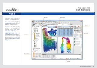 작업 효율성이 우수한 
midas Gen 편리한 통합 작업환경 
midas Gen은 Open GL 방식을 기반 
으로 최상의 그래픽 환경을 제공합니다. 
Works Tree는 사용자가 입력된 정보를 
한눈에 파악할 수 있도록 계층구조로 
체계화하여 알려주는 기능입니다. 
Task Pane 은 해석 종류에 따른 작업 
순서 및 필수 입력 사 항을 표 시하는 
기능이며, 관련해석 모델링 작업시 
가이드 역할을 수행합니다. 
모 델 링 작 업 의 효 율 을 높 이 기 위 해 
다양한 형 식의 Window를 제공하고 
있으며, 여러 개의 Window를 한번에 
확인할 수 있도록 다중 Window기능을 
지원하여 사용자의 편의성을 극대화 
하였습니다. 
06 
Works Tree 
Message Window 
Status Bar 
Main Menu Tabbed Toolbars 
Task Pane 
Table Window 
작업환경 
http://kor.midasuser.com/Building 
 