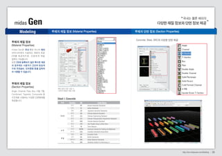 국내는 물론 해외의 
midas Gen 다양한 재질 정보와 단면 정보 제공 
Modeling 
midas Gen은 국내 뿐만 아니라 해외 
여러나라에서 사용하는 재료의 표준 
D B 를 제 공 하 므 로 , 간 편 하 게 재 질 
입력이 가능합니다. 
또한 DB에 등록되지 않은 특수한 재료 
의 경우에도 사용자가 간단히 탄성계 
수와 프와송비, 단위중량 등을 입력하 
여 사용할 수 있습니다. 
부재의 재질 정보 (Material Properties) 부재의 단면 정보 (Section Properties) 
해외 설계 기준 사용 시 
기준에 적합한 재질 사용 
Steel & Concrete 
Country Code Name 
DB 
KS 
IS 
JIS 
GB 
JGJ 
JTJ 
CNS 
JTG 
TB 
ASTM 
CSA 
EN 
BS 
UNI 
DIN 
Korean Industrial Standards 
Indian Standards 
Japanese Industrial Standards 
Chinese National Standard 
Chinese Engineering Standard 
Chinese Transportation Department Standard 
Chinese National Standard 
Jiao Tongbu Gong Lu Biao Zhun 
Tumu Biaozun 
American Society for Testing and Materials 
Canadian Standards Association 
European Code 
British Standards 
Italian National Standards 
Deutshes Institut Fur Normung e.v 
한국 
인도 
일본 
중국 
중국 
중국 
중국 
중국 
중국 
미국 
캐나다 
유럽 
영국 
이탈리아 
독일 
아시아 
미 주 
유 럽 
Concrete, Steel, SRC의 다양한 단면 제공 
http://kor.midasuser.com/Building 08 
부재의 재질 정보 
(Material Properties) 
부재의 재질 정보 
(Section Properties) 
Angle, Channel, Pipe, Box, H형, T형, 
Combined, Tapered, Composite 등 
구조재로 사용되는 다양한 단면형태를 
제공합니다. 
지역 
 