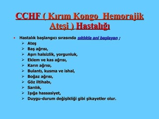 CCHF  ( Kırım Kongo  Hemorajik Ateşi )   Hastalığı Hastalık başlangıcı  sırasında  sıklıkla ani başlayan  ; Ateş Baş ağrısı, Aşırı halsizlik, yorgunluk, Eklem ve kas ağrısı, Karın ağrısı, Bulantı, kusma ve ishal,   Boğaz ağrısı, Göz iltihabı, Sarılık, Işığa hassasiyet, Duygu-durum değişikliği gibi şikayetler olur. 