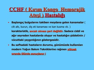 CCHF  ( Kırım Kongo  Hemorajik Ateşi )   Hastalığı Başlangıç bulgularını takiben meydana gelen kanamalar  ( cilt altı, burun, diş eti kanaması ve kan kusma vb. )   karakteristik ,  ancak  olması şart değildir . Sadece ciddi ve ağır seyreden hastalarda oluşur ve  hastalığın şiddetinin / vücuttaki yaygınlığının göstergesidir. Bu safhadaki hastaların durumu, günümüzde kullanılan modern  Y oğun  B akım  T ekniklerine rağmen  yüksek oranda ölümle sonuçlanır  ! 