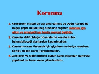 Korunma 1.  Farelerden inaktif bir aşı elde edilmiş ve Doğu Avrupa’da küçük çapta kullanılmış olmasına rağmen  insanlar için etkin ve emniyetli aşı henüz mevcut değildir. 2.  Kenenin aktif olduğu dönemlerde kenelerin bol bulunabileceği alanlardan kaçınılmalıdır. 3.  Kene ısırmasını önlemek için giysilere ve deriye repellent (sinek, böcek savar) uygulamalıdır. 4.  Giysilerin ve cildin düzenli olarak kene açısından kontrolü yapılmalı ve kene varsa çıkarılmalıdır. 