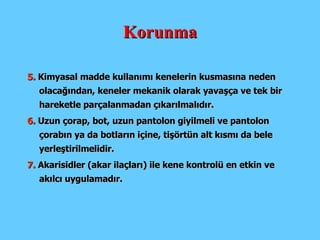 Korunma 5.  Kimyasal madde kullanımı kenelerin kusmasına neden olacağından, keneler mekanik olarak yavaşça ve tek bir hareketle parçalanmadan çıkarılmalıdır.  6.  Uzun çorap, bot, uzun pantolon giyilmeli ve pantolon çorabın ya da botların içine, tişörtün alt kısmı da bele yerleştirilmelidir.   7.  Akarisidler (akar ilaçları) ile kene kontrolü en etkin ve akılcı uygulamadır. 