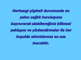 Herhangi şüpheli durumunda en yakın sağlık kuruluşuna başvurarak alabileceğiniz bilimsel yaklaşım ve yönlendirmeler ile her koşulda sıkıntılarınız en aza inecektir. 