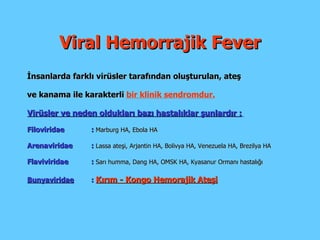 Viral Hemorrajik Fever İnsanlarda farklı virüsler tarafından oluşturulan ,  ateş ve kanama ile karakterli  bir klinik sendromdur. Virüsler ve neden oldukları bazı hastalıklar şunlardır :   Filoviridae :   Marburg HA, Ebola HA Arenaviridae :   Lassa   ateşi, Arjantin HA, Bolivya HA, Venezuela HA, Brezilya HA F laviviridae   :  Sarı humma, Dang HA, OMSK HA, Kyasanur Ormanı hastalığı Bunyaviridae :   Kırım - Kongo Hemorajik Ateşi 