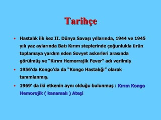 Tarihçe H astalı k  ilk kez II. Dünya Savaşı yıllarında, 1944 ve 1945 yılı yaz aylarında Batı Kırım steplerinde çoğunlukla ürün toplamaya yardım eden Sovyet askerleri arasında görülmüş ve “Kırım Hemorrajik Fever” adı verilmiş 1956’da Kongo’da da “Kongo Hastalığı” olarak tanımlanmış. 1969’ da iki etkenin aynı olduğu bulunmuş :  Kırım Kongo Hemorojik ( kanamalı ) Ateşi 