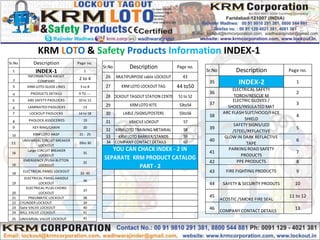 KRM LOTO & Safety Products Information INDEX-1
Sr.No Description Page no.
26 MULTIPURPOSE cable LOCKOUT 43
27 KRMLOTO LOCKOUT TAG 44 to50
28 LOCKOUT TAGOUT STATION CENTER 51 to 52
29 KRMLOTO KITS 53to54
30 LABLE /SIGNS/POSTERS 55to56
31 VEHCILE LOKOUT 57
32 KRMLOTO TRAINING METARIAL 58
33 KRMLOTO BARRIER/STANDS 59
34 COMPANY CONTACT DETAILS 60
YOU CAN CHACK INDEX - 2 IN
SEPARATE KRM PRODUCT CATALOG
PART - 2
Sr.No Description Page no.
1 INDEX-1 1
2
INFORMATION ABOUT
COMPANY
2 to 4
3 KRM LOTO GUIDE LINES 5 to 8
4 PRODUCTS DETAILS 9 TO ---
5 ABS SAFETY PADLOCKS 10 to 12
6 LAMINATED PADLOCKS 13
7 LOCKOUT PADLOCKS 14 to 18
8 PADLOCK ASSOCERIES 19
9 KEY RING/CHAIN 20
10 KRM LOTO HASP 21 - 25
11
UNIVARSAL CIRCUIT BREAKER
LOCKOUT
26to 30
16
Large CIRCUIT BREAKER
LOCKOUT
31
16
EMERGENCY /PUSH BUTTON
LOCKOUT
32
18
ELECTRICAL PANEL LOCKOUT
33 -35
19
ELECTRICAL PANEL HANDLE
LOCKOUT
36
20
ELECTRICAL PLUG CHORD
LOCKOUT
37
21 PNEUMATIC LOCKOUT 38
22 CYLINDER LOCKOUT 39
23 Gate VALVE LOCKOUT 40
24 BALL VALVE LOCKOUT 41
25 UNIVARSAL VALVE LOCKOUT 42
Sr.No Description Page no.
35 INDEX-2 1
36
ELECTRICAL SAFETY
TORCH/RESCUE M
2
37
ELECTRIC GLOVES /
SHOES/INSULATED MAT
3
38
ARC FLASH SUIT/HOOD/FACE
SHIELD
4
39
SAFETY SIGNS/LED
/STEEL/REFLACTIVE
5
40
GLOW IN DARK REFLACTIVE
TAPE
6
41
PARKING ROAD SAFETY
PRODUCTS
7
42 PPE PRODUCTS 8
43 FIRE FIGHTING PRODUCTS 9
44 SAFETY & SECURITY PRODUTS 10
45
ACOSTIC /SMOKE FIRE SEAL
11 to 12
46 COMPANY CONTACT DETAILS
13
 