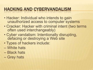 HACKING AND CYBERVANDALISM
• Hacker: Individual who intends to gain
   unauthorized access to computer systems
• Cracker: Hacker with criminal intent (two terms
   often used interchangeably)
• Cyber vandalism: Intentionally disrupting,
   defacing or destroying a Web site
• Types of hackers include:
– White hats
– Black hats
– Grey hats
 