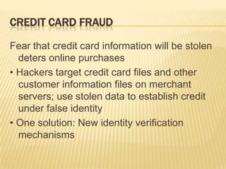 CREDIT CARD FRAUD

Fear that credit card information will be stolen
  deters online purchases
• Hackers target credit card files and other
  customer information files on merchant
  servers; use stolen data to establish credit
  under false identity
• One solution: New identity verification
  mechanisms
 