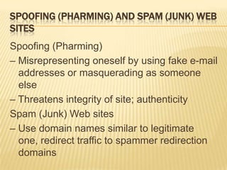 SPOOFING (PHARMING) AND SPAM (JUNK) WEB
SITES
Spoofing (Pharming)
– Misrepresenting oneself by using fake e-mail
  addresses or masquerading as someone
  else
– Threatens integrity of site; authenticity
Spam (Junk) Web sites
– Use domain names similar to legitimate
  one, redirect traffic to spammer redirection
  domains
 