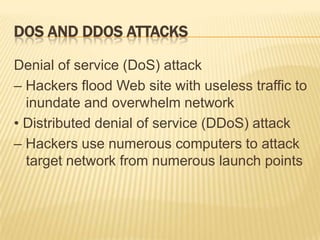 DOS AND DDOS ATTACKS

Denial of service (DoS) attack
– Hackers flood Web site with useless traffic to
  inundate and overwhelm network
• Distributed denial of service (DDoS) attack
– Hackers use numerous computers to attack
  target network from numerous launch points
 