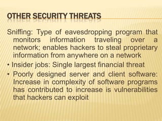 OTHER SECURITY THREATS
Sniffing: Type of eavesdropping program that
   monitors information traveling over a
   network; enables hackers to steal proprietary
   information from anywhere on a network
• Insider jobs: Single largest financial threat
• Poorly designed server and client software:
   Increase in complexity of software programs
   has contributed to increase is vulnerabilities
   that hackers can exploit
 