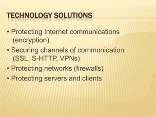 TECHNOLOGY SOLUTIONS

• Protecting Internet communications
  (encryption)
• Securing channels of communication
  (SSL, S-HTTP, VPNs)
• Protecting networks (firewalls)
• Protecting servers and clients
 