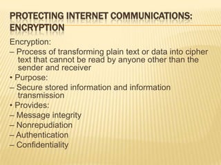 PROTECTING INTERNET COMMUNICATIONS:
ENCRYPTION
Encryption:
– Process of transforming plain text or data into cipher
   text that cannot be read by anyone other than the
   sender and receiver
• Purpose:
– Secure stored information and information
   transmission
• Provides:
– Message integrity
– Nonrepudiation
– Authentication
– Confidentiality
 