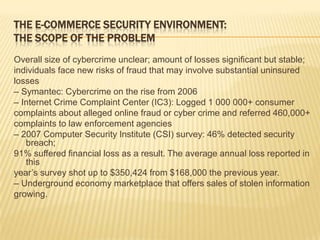 THE E-COMMERCE SECURITY ENVIRONMENT:
THE SCOPE OF THE PROBLEM
Overall size of cybercrime unclear; amount of losses significant but stable;
individuals face new risks of fraud that may involve substantial uninsured
losses
– Symantec: Cybercrime on the rise from 2006
– Internet Crime Complaint Center (IC3): Logged 1 000 000+ consumer
complaints about alleged online fraud or cyber crime and referred 460,000+
complaints to law enforcement agencies
– 2007 Computer Security Institute (CSI) survey: 46% detected security
   breach;
91% suffered financial loss as a result. The average annual loss reported in
   this
year’s survey shot up to $350,424 from $168,000 the previous year.
– Underground economy marketplace that offers sales of stolen information
growing.
 