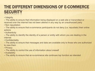 THE DIFFERENT DIMENSIONS OF E-COMMERCE
SECURITY
• Integrity
– The ability to ensure that information being displayed on a web site or transmitted or
received over the internet has not been altered in any way by an unauthorized party
• Non repudiation
– The ability to ensure that e-commerce participants do not deny (i.e. repudiate) their online
actions
• Authenticity
– The ability to identify the identity of a person or entity with whom you are dealing in the
internet
• Confidentiality
– The ability to ensure that messages and data are available only to those who are authorized
to view them
• Privacy
– The ability to control the use of information about oneself
• Availability
– The ability to ensure that an e-commerce site continues top function as intended
 