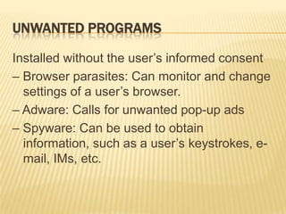 UNWANTED PROGRAMS

Installed without the user’s informed consent
– Browser parasites: Can monitor and change
  settings of a user’s browser.
– Adware: Calls for unwanted pop-up ads
– Spyware: Can be used to obtain
  information, such as a user’s keystrokes, e-
  mail, IMs, etc.
 