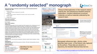 Monograph references data - photos, notes,
sketches, laser scans - of the historic site, captured
by the authors. These data are stored in a
repository, the Swedish National Data Service.
A “randomly selected” monograph
History & field exploration of the research station
used by the first (disastrous) Swedish Antarctic
exploration. Contains references to archival
materials, as well as materials collected by the
research team.
http://raa.diva-portal.org/smash/record.jsf?pid=diva2%3A1589121
Identifiers for this
monograph
 