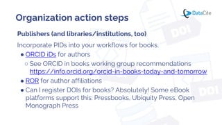Organization action steps
Publishers (and libraries/institutions, too)
Incorporate PIDs into your workflows for books.
● ORCID iDs for authors
○ See ORCID in books working group recommendations
https://info.orcid.org/orcid-in-books-today-and-tomorrow
● ROR for author affiliations
● Can I register DOIs for books? Absolutely! Some eBook
platforms support this: Pressbooks, Ubiquity Press, Open
Monograph Press
 
