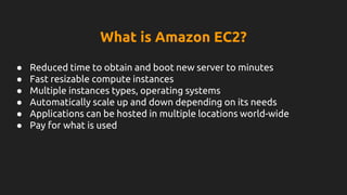 What is Amazon EC2?
● Reduced time to obtain and boot new server to minutes
● Fast resizable compute instances
● Multiple instances types, operating systems
● Automatically scale up and down depending on its needs
● Applications can be hosted in multiple locations world-wide
● Pay for what is used
 