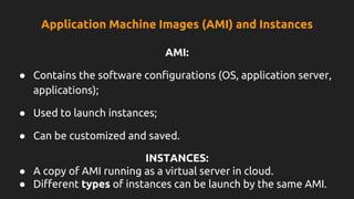 Application Machine Images (AMI) and Instances
AMI:
● Contains the software configurations (OS, application server,
applications);
● Used to launch instances;
● Can be customized and saved.
INSTANCES:
● A copy of AMI running as a virtual server in cloud.
● Different types of instances can be launch by the same AMI.
 