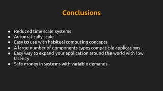 Conclusions
● Reduced time scale systems
● Automatically scale
● Easy to use with habitual computing concepts
● A large number of components types compatible applications
● Easy way to expand your application around the world with low
latency
● Safe money in systems with variable demands
 
