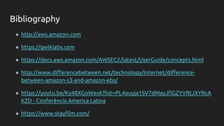 ● http://aws.amazon.com
● https://qwiklabs.com
● https://docs.aws.amazon.com/AWSEC2/latest/UserGuide/concepts.html
● http://www.differencebetween.net/technology/internet/difference-
between-amazon-s3-and-amazon-ebs/
● https://youtu.be/Ky48XGoWexk?list=PL4ouyja1SV7dMayJflGZYVRtJXYRcA
KZD - Conferência America Latina
● https://www.stayfilm.com/
Bibliography
 