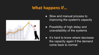 What happens if...
● Slow and manual process to
improving the system's capacity
● Possibility of high delay and
unavailability of the systems
● It’s hard to know where decrease
the capacity again if the demand
come back to normal
 