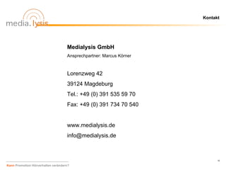 Kontakt




                                    Medialysis GmbH
                                    Ansprechpartner: Marcus Körner



                                    Lorenzweg 42
                                    39124 Magdeburg
                                    Tel.: +49 (0) 391 535 59 70
                                    Fax: +49 (0) 391 734 70 540


                                    www.medialysis.de
                                    info@medialysis.de



                                                                           19

Kann Promotion Hörverhalten verändern?
 