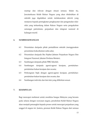 mantap  dan  relevan  dengan  situasi  semasa.  Selain  itu, 

             Jawatankuasa  Kelab  Rukun  Negara  yang  akan  ditubuhkan  di 

             sekolah  juga  digalakkan  untuk  melaksanakan  aktiviti  yang 

             menjurus kepada peningkatan penghayatan dan pengamalan nilai‐

             nilai  yang  terkandung  dalam  Rukun  Negara  serta  pengukuhan 

             semangat  patriotisme,  perpaduan  dan  integrasi  nasional  di 

             kalangan murid.   

       

6.    SUMBER KEWANGAN 

 

      6.1    Peruntukan  daripada  pihak  pentadbiran  sekolah  (menggunakan 

             peruntukan kokurikulum sedia ada); 

      6.2    Peruntukan  daripada  Ibu  Pejabat  Jabatan  Perpaduan  Negara  Dan 

             Integrasi Nasional, Jabatan Perdana Menteri; 

      6.3    Sumbangan daripada pihak PIBG Sekolah; 

      6.4    Sumbangan       daripada    agensi‐agensi     kerajaan,    pertubuhan‐

             pertubuhan bukan kerajaan dan swasta; 

      6.5    Perkongsian  bijak  dengan  agensi‐agensi  kerajaan,  pertubuhan‐

             pertubuhan bukan kerajaan dan swasta; dan 

      6.6    Sumbangan individu dan lain‐lain yang difikirkan sesuai. 

 

 
7.    KESIMPULAN 

 

      Bagi  mencapai  matlamat  untuk  membina  bangsa  Malaysia  yang  bersatu 

      padu  selaras  dengan  wawasan  negara,  penubuhan  Kelab  Rukun  Negara 

      akan menjadi pemangkin kepada proses untuk mencapai perpaduan yang 

      unggul  di  negara  ini.  Justeru,  peranan  Kelab  Rukun  Negara  dari  semasa 

                                                                                  13
 